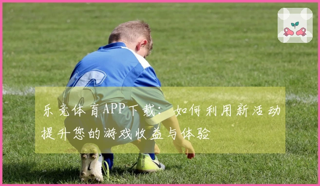 乐竞体育APP下载：如何利用新活动提升您的游戏收益与体验