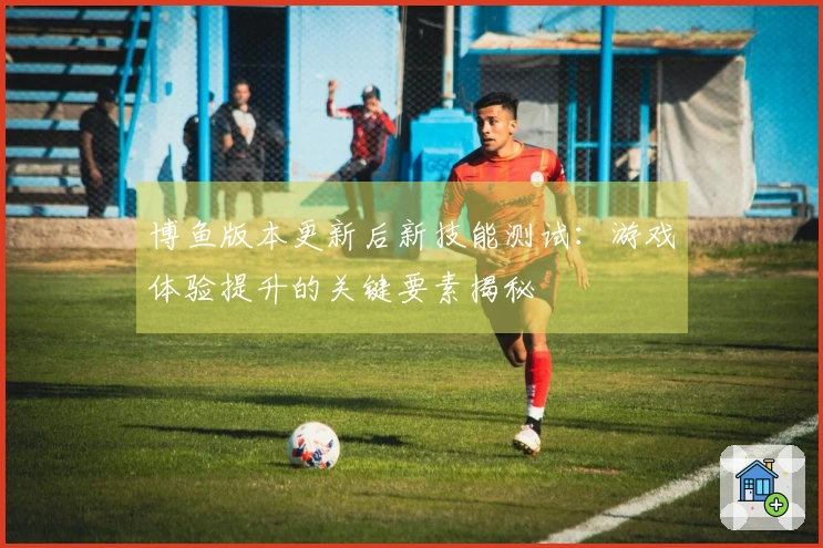 博鱼版本更新后新技能测试：游戏体验提升的关键要素揭秘