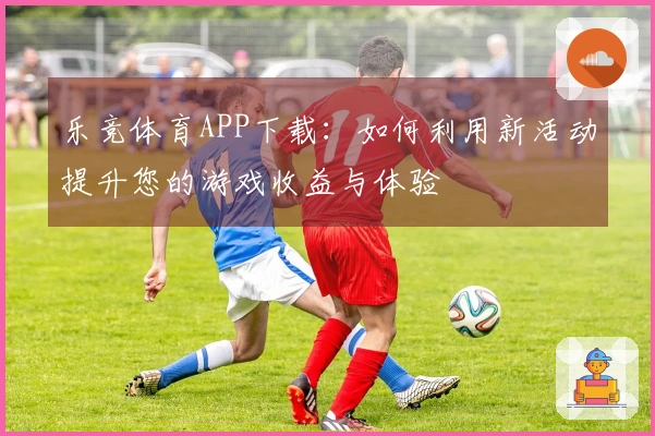 乐竞体育APP下载：如何利用新活动提升您的游戏收益与体验