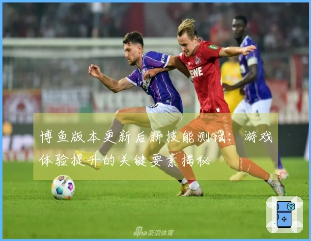 博鱼版本更新后新技能测试：游戏体验提升的关键要素揭秘